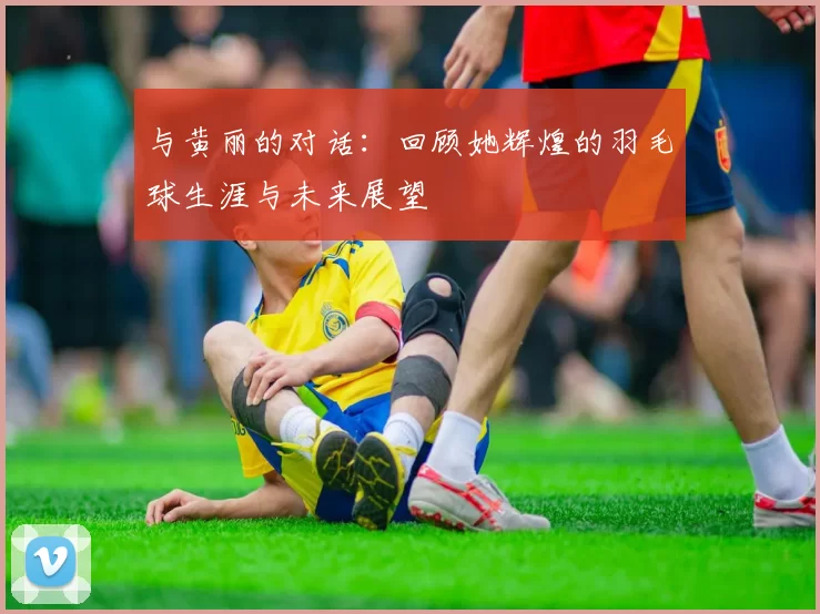 与黄丽的对话：回顾她辉煌的羽毛球生涯与未来展望