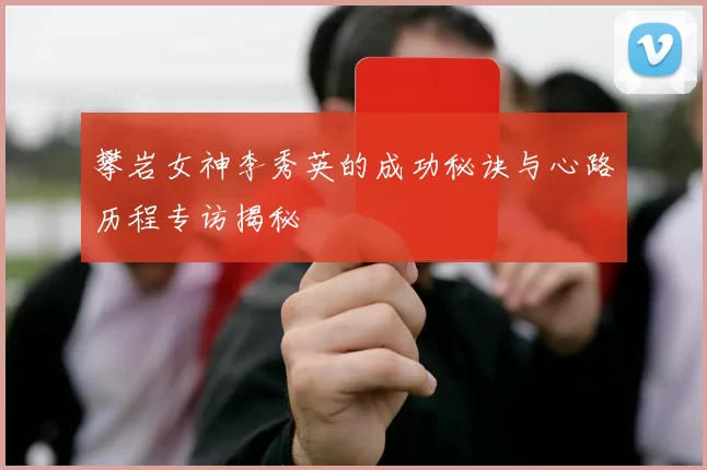 攀岩女神李秀英的成功秘诀与心路历程专访揭秘