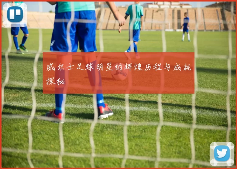 威尔士足球明星的辉煌历程与成就探秘