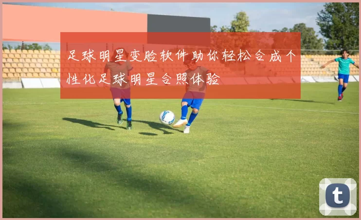 足球明星变脸软件助你轻松合成个性化足球明星合照体验