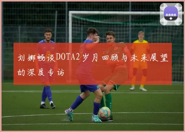 刘娜畅谈DOTA2岁月回顾与未来展望的深度专访