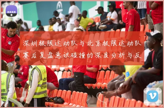 深圳极限运动队与北京极限运动队赛后复盘意识碰撞的深度分析与反思
