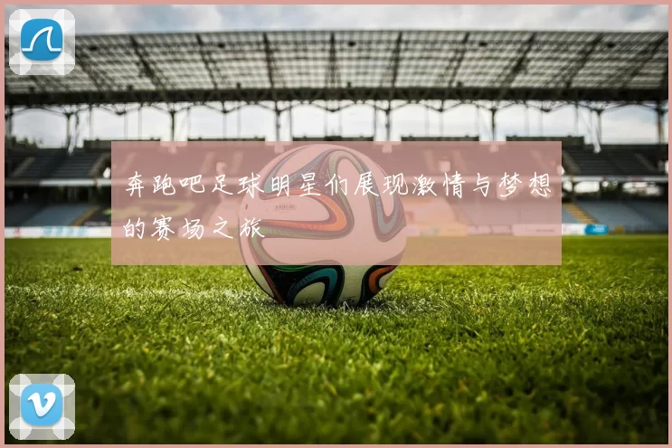 奔跑吧足球明星们展现激情与梦想的赛场之旅