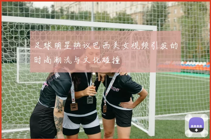足球明星热议巴西美女视频引发的时尚潮流与文化碰撞