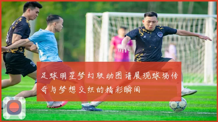 足球明星梦幻联动图谱展现球场传奇与梦想交织的精彩瞬间
