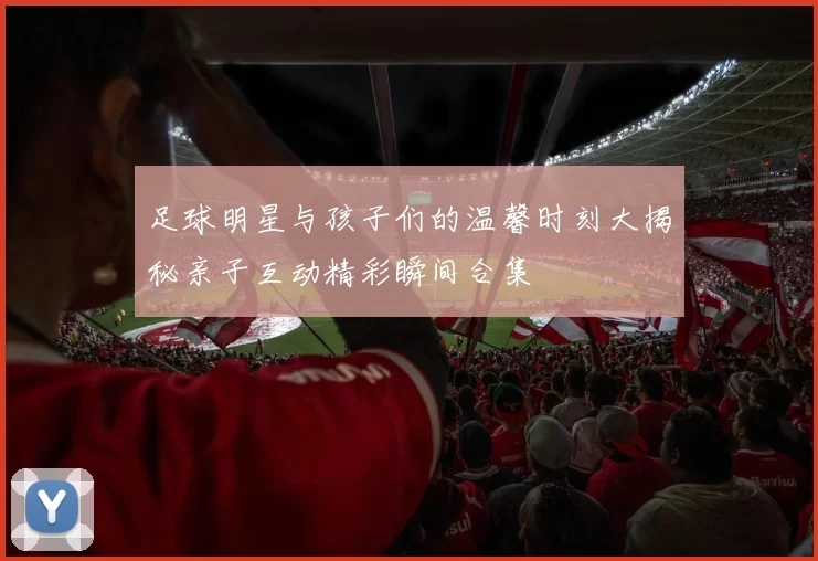 足球明星与孩子们的温馨时刻大揭秘亲子互动精彩瞬间合集