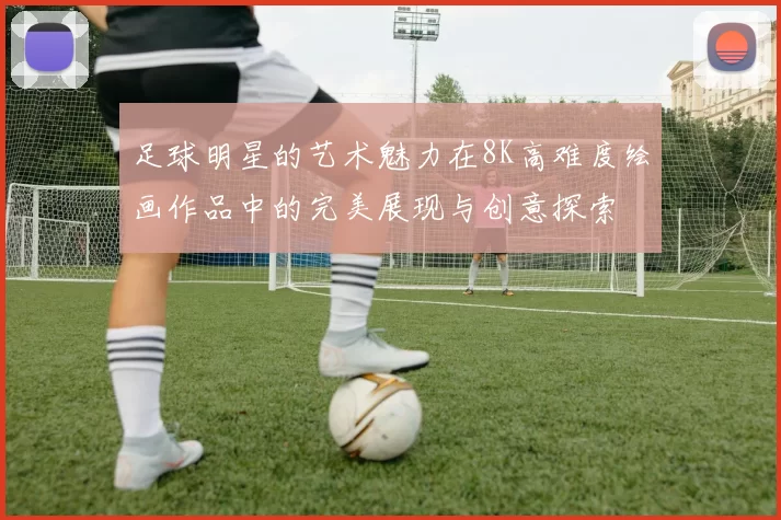 足球明星的艺术魅力在8K高难度绘画作品中的完美展现与创意探索