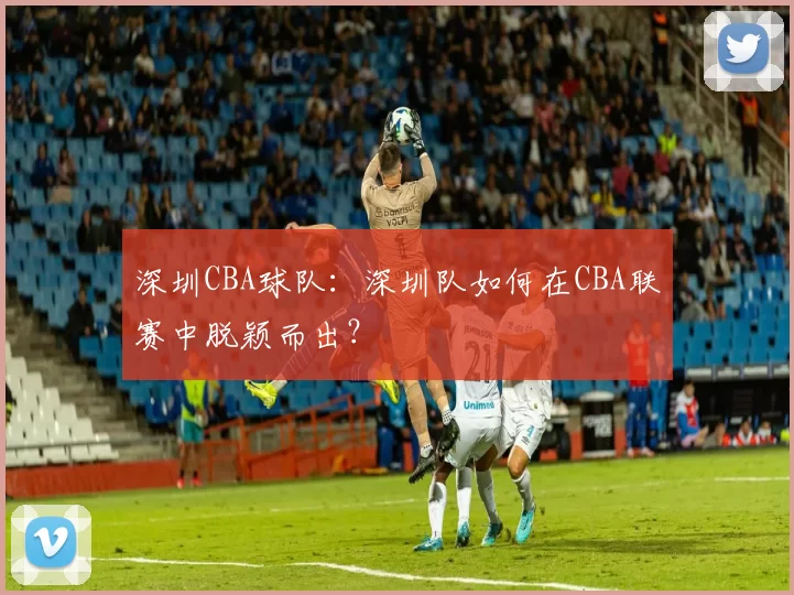 深圳CBA球队：深圳队如何在CBA联赛中脱颖而出？