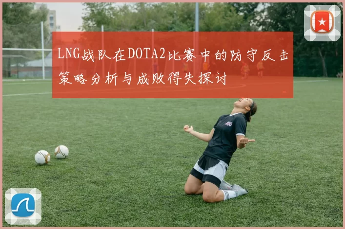LNG战队在DOTA2比赛中的防守反击策略分析与成败得失探讨