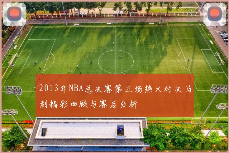 2013年NBA总决赛第三场热火对决马刺精彩回顾与赛后分析