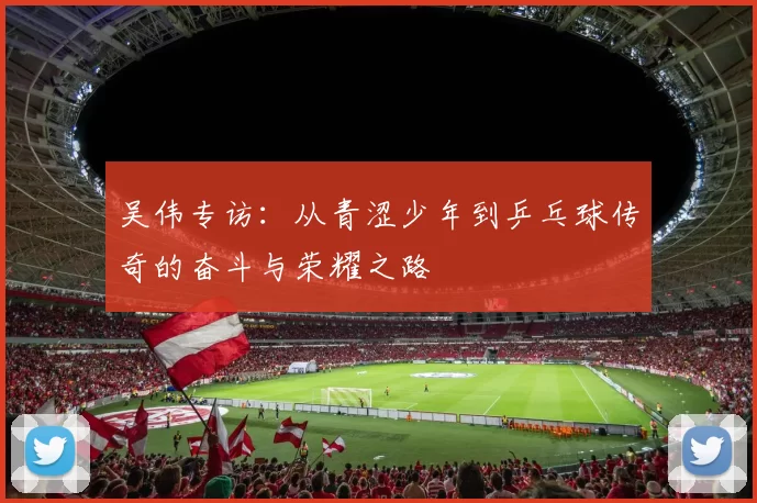 吴伟专访：从青涩少年到乒乓球传奇的奋斗与荣耀之路