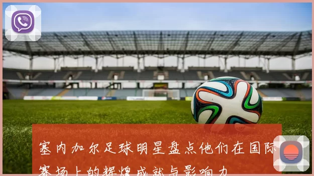 塞内加尔足球明星盘点他们在国际赛场上的辉煌成就与影响力