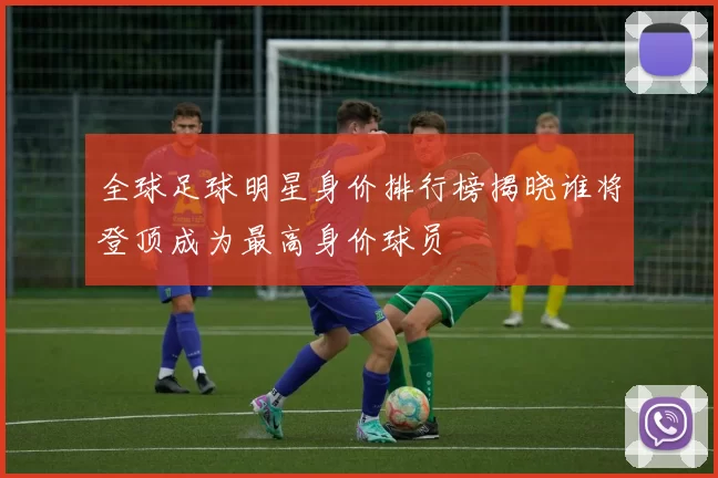 全球足球明星身价排行榜揭晓谁将登顶成为最高身价球员