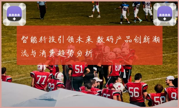 智能科技引领未来 数码产品创新潮流与消费趋势分析