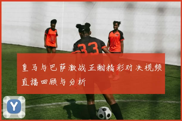 皇马与巴萨激战正酣精彩对决视频直播回顾与分析