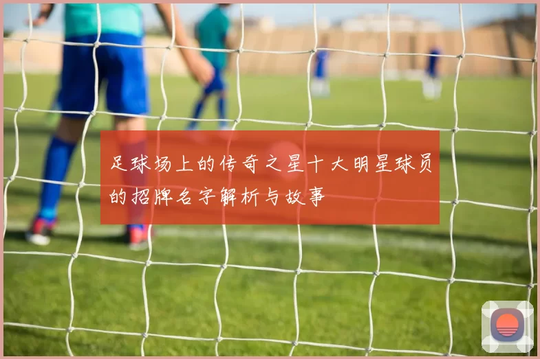 足球场上的传奇之星十大明星球员的招牌名字解析与故事