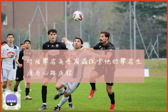 对话攀岩高手周磊探索他的攀岩生涯与心路历程