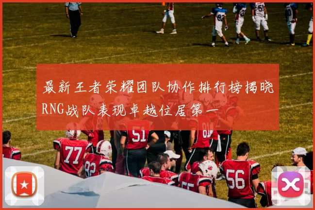最新王者荣耀团队协作排行榜揭晓RNG战队表现卓越位居第一