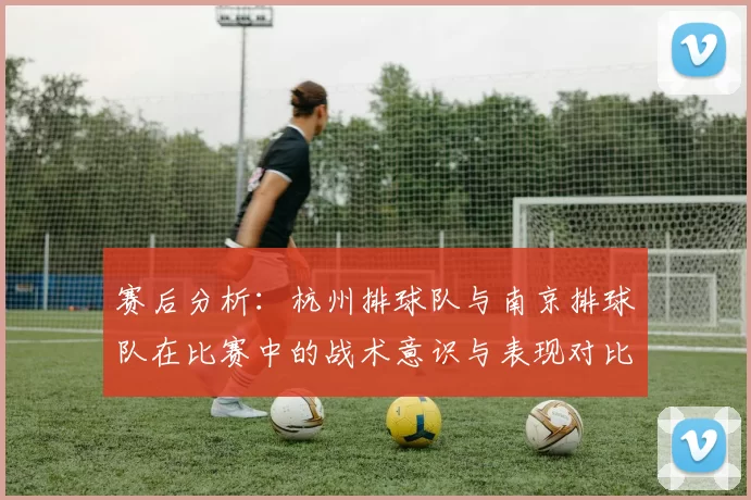 赛后分析：杭州排球队与南京排球队在比赛中的战术意识与表现对比