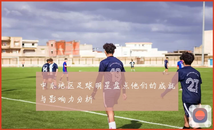 中东地区足球明星盘点他们的成就与影响力分析