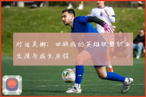 对话吴娜：回顾我的英雄联盟职业生涯与成长历程