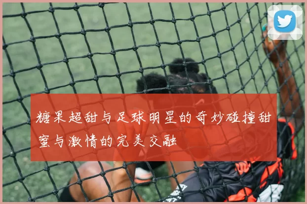 糖果超甜与足球明星的奇妙碰撞甜蜜与激情的完美交融