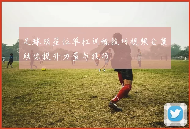 足球明星拉单杠训练技巧视频合集助你提升力量与技巧