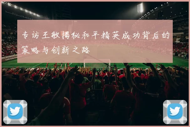 专访王敏揭秘和平精英成功背后的策略与创新之路