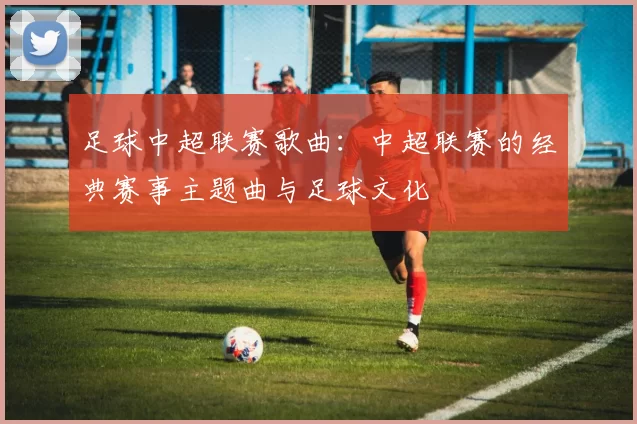 足球中超联赛歌曲：中超联赛的经典赛事主题曲与足球文化