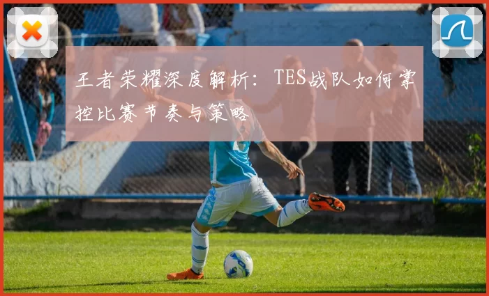 王者荣耀深度解析：TES战队如何掌控比赛节奏与策略