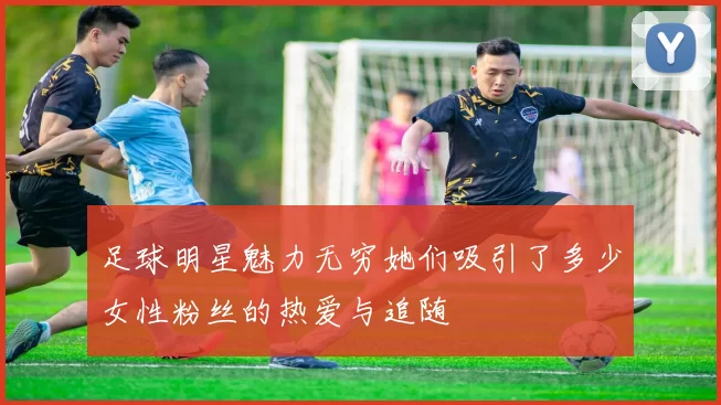 足球明星魅力无穷她们吸引了多少女性粉丝的热爱与追随