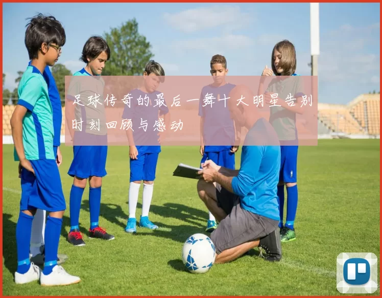 足球传奇的最后一舞十大明星告别时刻回顾与感动