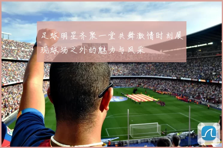 足球明星齐聚一堂共舞激情时刻展现球场之外的魅力与风采