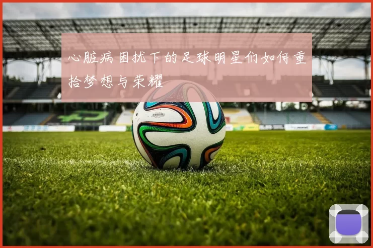 心脏病困扰下的足球明星们如何重拾梦想与荣耀