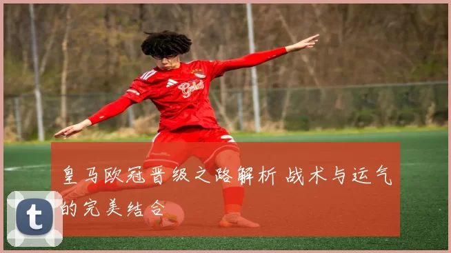 皇马欧冠晋级之路解析 战术与运气的完美结合