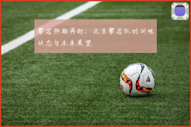 攀岩热潮再起：北京攀岩队的训练状态与未来展望
