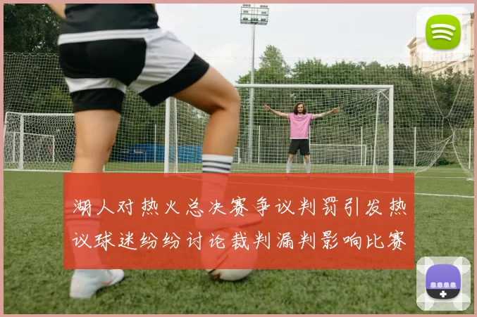 湖人对热火总决赛争议判罚引发热议球迷纷纷讨论裁判漏判影响比赛结果