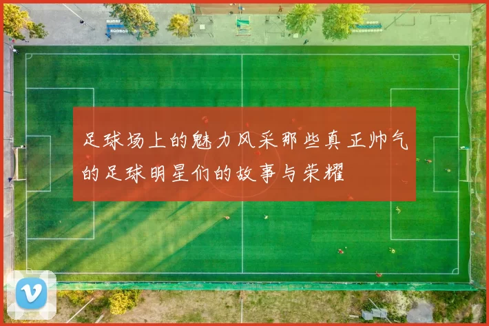 足球场上的魅力风采那些真正帅气的足球明星们的故事与荣耀
