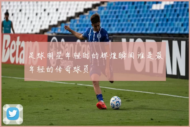 足球明星年轻时的辉煌瞬间谁是最年轻的传奇球员