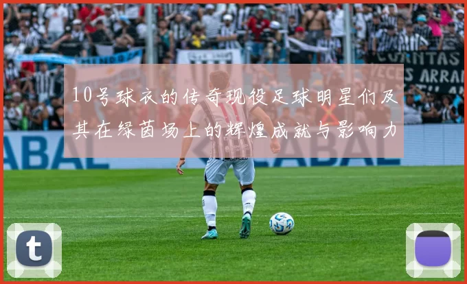 10号球衣的传奇现役足球明星们及其在绿茵场上的辉煌成就与影响力