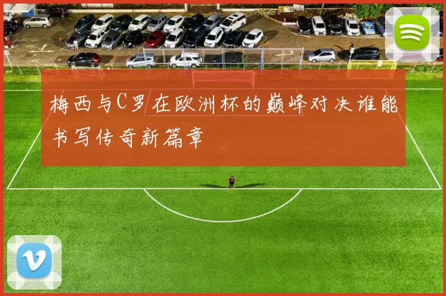 梅西与C罗在欧洲杯的巅峰对决谁能书写传奇新篇章