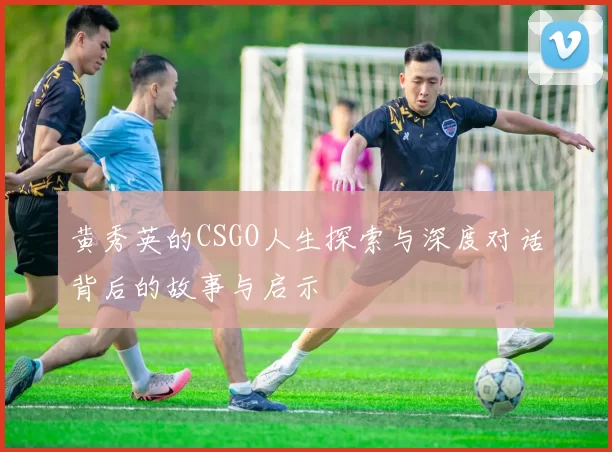 黄秀英的CSGO人生探索与深度对话背后的故事与启示