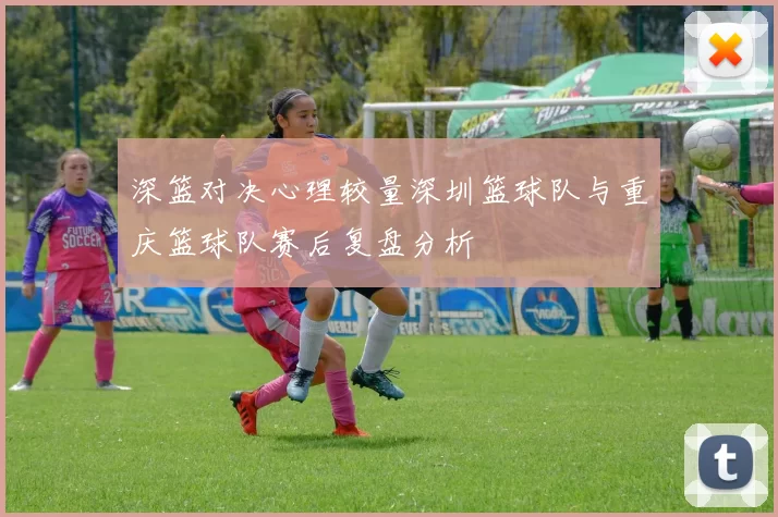 深篮对决心理较量深圳篮球队与重庆篮球队赛后复盘分析