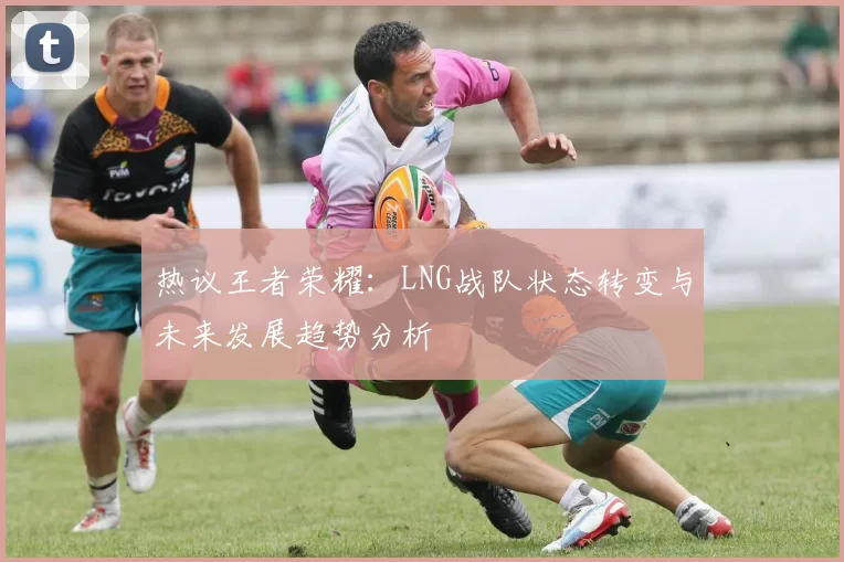 热议王者荣耀：LNG战队状态转变与未来发展趋势分析
