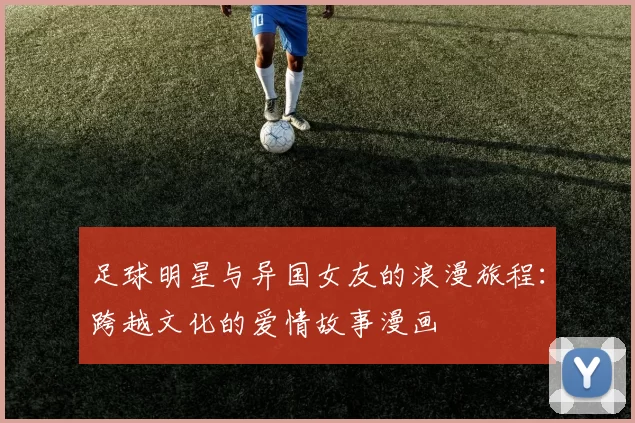 足球明星与异国女友的浪漫旅程：跨越文化的爱情故事漫画