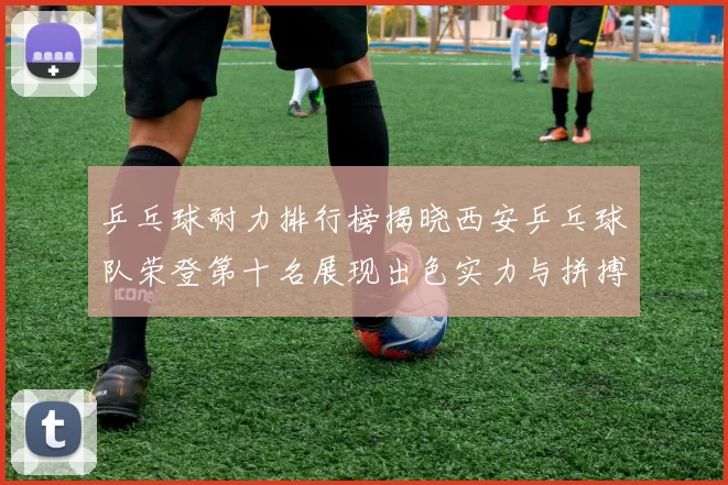 乒乓球耐力排行榜揭晓西安乒乓球队荣登第十名展现出色实力与拼搏精神