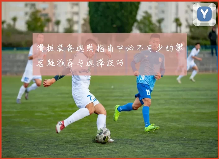 滑板装备选购指南中必不可少的攀岩鞋推荐与选择技巧
