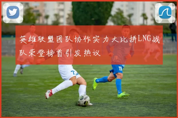 英雄联盟团队协作实力大比拼LNG战队荣登榜首引发热议