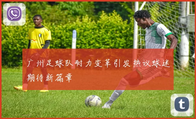广州足球队耐力变革引发热议球迷期待新篇章
