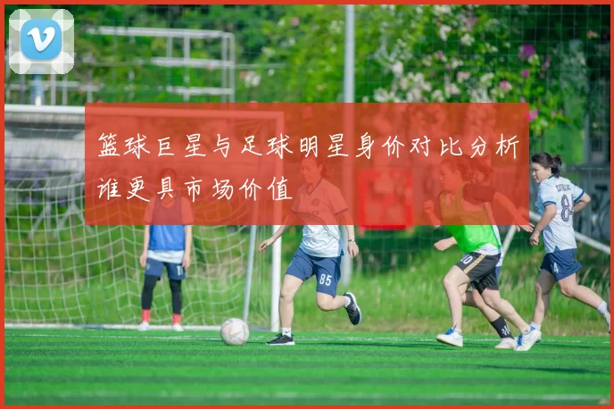 篮球巨星与足球明星身价对比分析谁更具市场价值